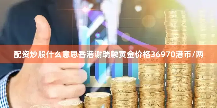 配资炒股什么意思香港谢瑞麟黄金价格36970港币/两