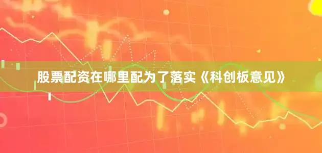 股票配资在哪里配为了落实《科创板意见》