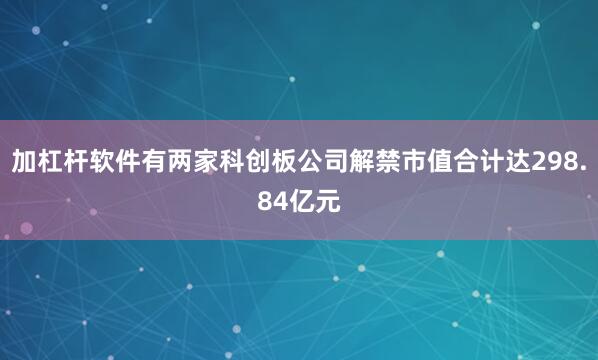 加杠杆软件有两家科创板公司解禁市值合计达298.84亿元