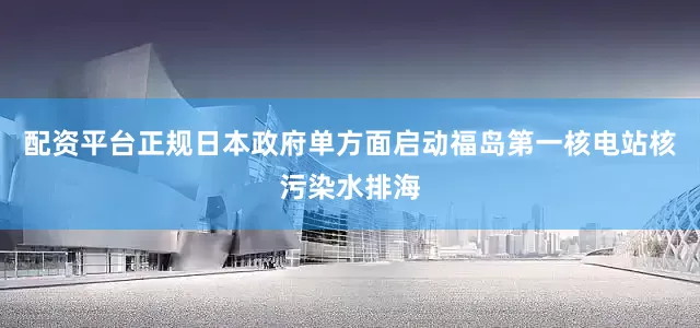 配资平台正规日本政府单方面启动福岛第一核电站核污染水排海