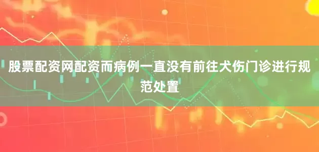 股票配资网配资而病例一直没有前往犬伤门诊进行规范处置