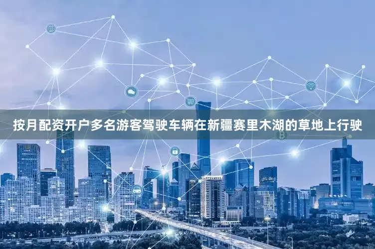 按月配资开户多名游客驾驶车辆在新疆赛里木湖的草地上行驶