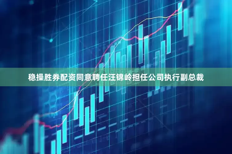 稳操胜券配资同意聘任汪锦岭担任公司执行副总裁