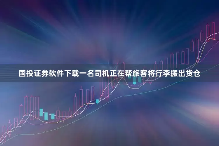国投证券软件下载一名司机正在帮旅客将行李搬出货仓