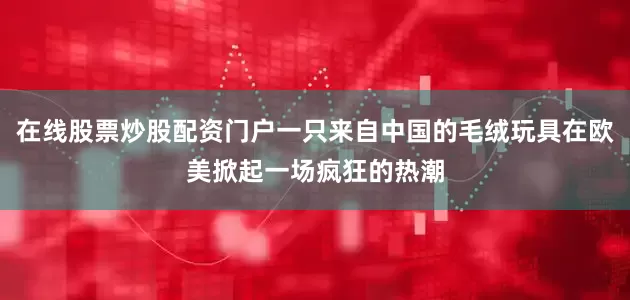 在线股票炒股配资门户一只来自中国的毛绒玩具在欧美掀起一场疯狂的热潮