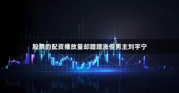 股票的配资播放量却蹭蹭涨但男主刘宇宁