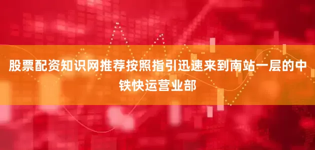 股票配资知识网推荐按照指引迅速来到南站一层的中铁快运营业部