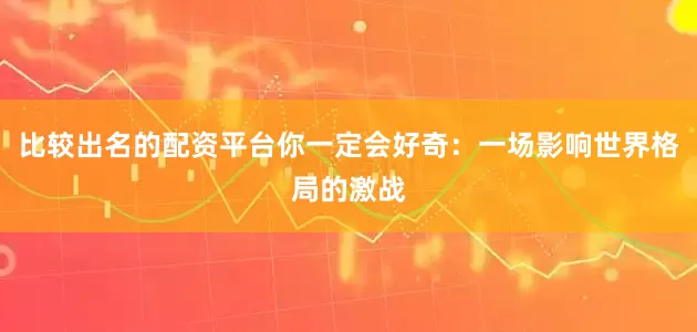 比较出名的配资平台你一定会好奇：一场影响世界格局的激战