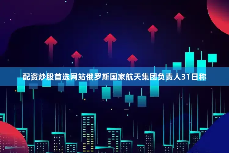 配资炒股首选网站俄罗斯国家航天集团负责人31日称