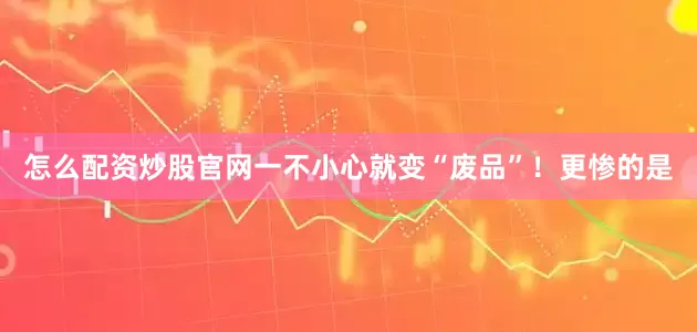 怎么配资炒股官网一不小心就变“废品”！更惨的是