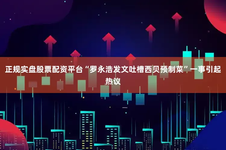 正规实盘股票配资平台“罗永浩发文吐槽西贝预制菜”一事引起热议